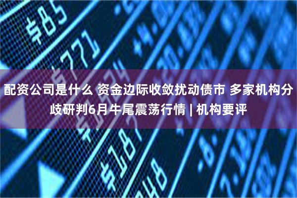 配资公司是什么 资金边际收敛扰动债市 多家机构分歧研判6月牛尾震荡行情 | 机构要评