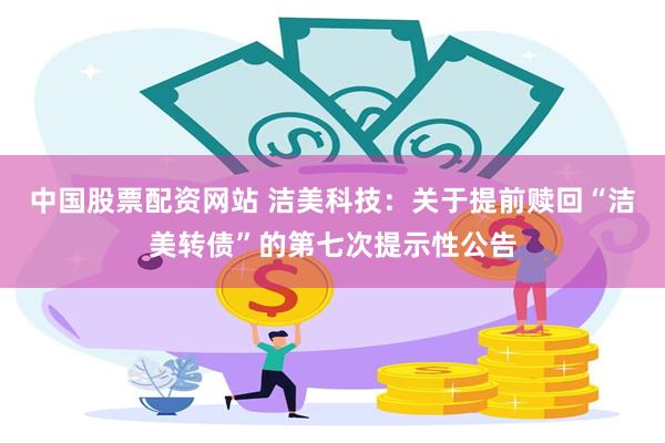 中国股票配资网站 洁美科技：关于提前赎回“洁美转债”的第七次提示性公告