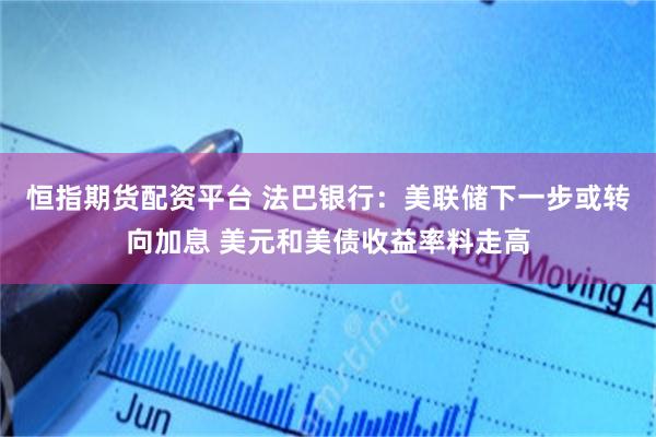 恒指期货配资平台 法巴银行：美联储下一步或转向加息 美元和美债收益率料走高