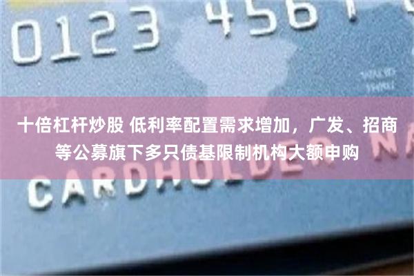 十倍杠杆炒股 低利率配置需求增加，广发、招商等公募旗下多只债基限制机构大额申购