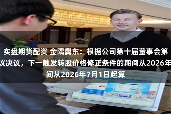 实盘期货配资 金隅冀东：根据公司第十届董事会第二十三次会议决议，下一触发转股价格修正条件的期间从2026年7月1日起算