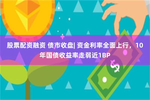 股票配资融资 债市收盘| 资金利率全面上行，10年国债收益率走弱近1BP