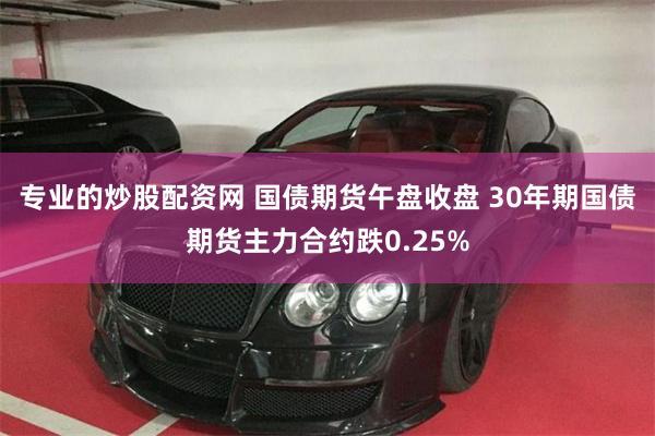 专业的炒股配资网 国债期货午盘收盘 30年期国债期货主力合约跌0.25%