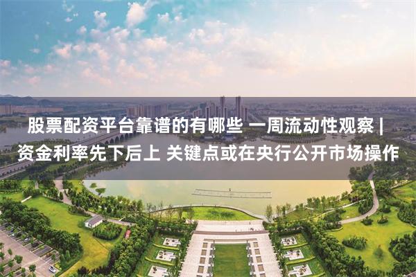 股票配资平台靠谱的有哪些 一周流动性观察 | 资金利率先下后上 关键点或在央行公开市场操作