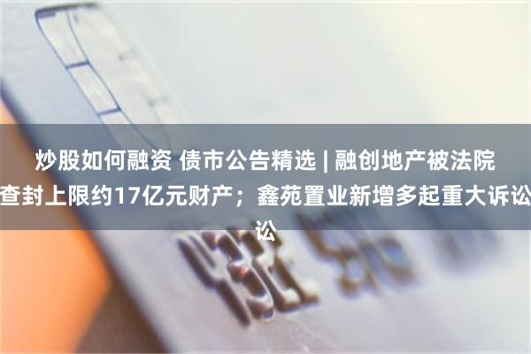 炒股如何融资 债市公告精选 | 融创地产被法院查封上限约17亿元财产；鑫苑置业新增多起重大诉讼