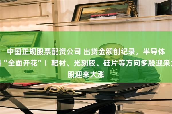 中国正规股票配资公司 出货金额创纪录，半导体材料“全面开花”！靶材、光刻胶、硅片等方向多股迎来大涨
