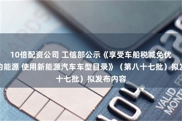 10倍配资公司 工信部公示《享受车船税减免优惠的节约能源 使用新能源汽车车型目录》（第八十七批）拟发布内容