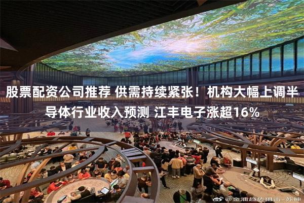 股票配资公司推荐 供需持续紧张！机构大幅上调半导体行业收入预测 江丰电子涨超16%