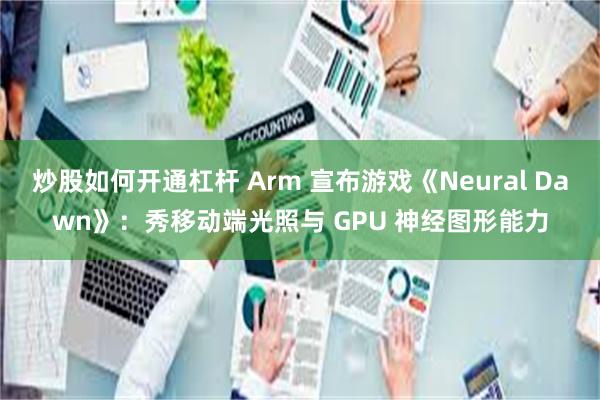 炒股如何开通杠杆 Arm 宣布游戏《Neural Dawn》：秀移动端光照与 GPU 神经图形能力