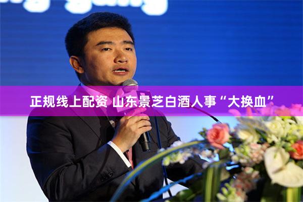 正规线上配资 山东景芝白酒人事“大换血”