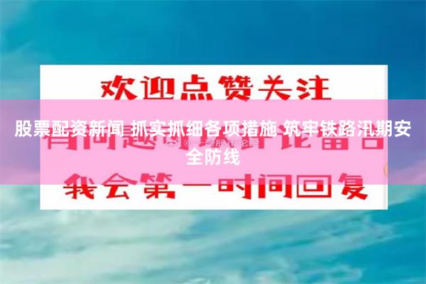 股票配资新闻 抓实抓细各项措施 筑牢铁路汛期安全防线