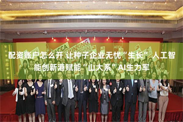 配资账户怎么开 让种子企业无忧“生长” 人工智能创新港赋能“山大系”AI生力军