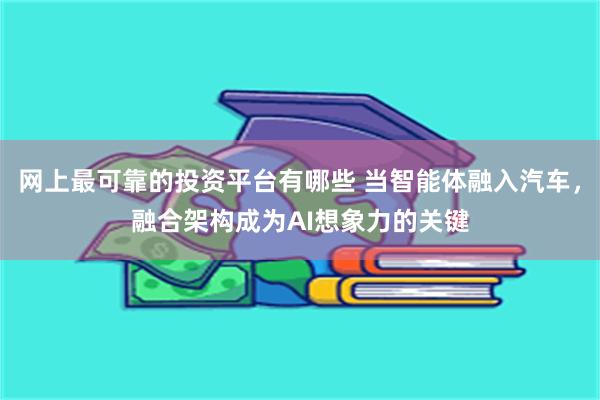网上最可靠的投资平台有哪些 当智能体融入汽车，融合架构成为AI想象力的关键