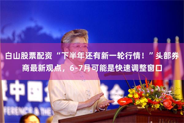 白山股票配资 “下半年还有新一轮行情！”头部券商最新观点，6-7月可能是快速调整窗口