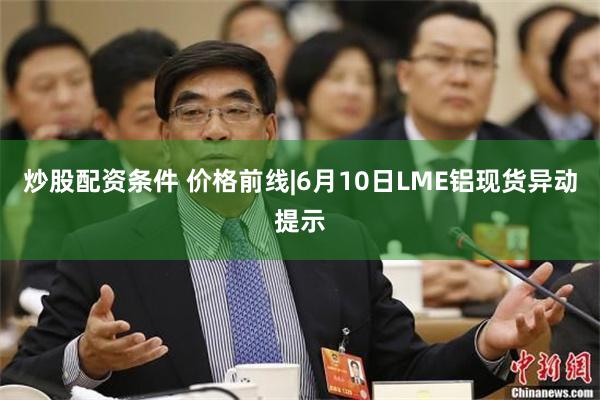 炒股配资条件 价格前线|6月10日LME铝现货异动提示