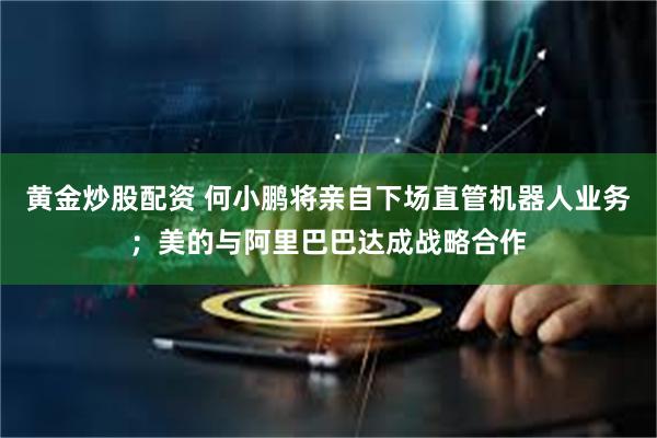 黄金炒股配资 何小鹏将亲自下场直管机器人业务；美的与阿里巴巴达成战略合作