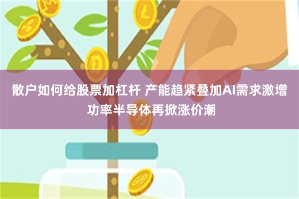 散户如何给股票加杠杆 产能趋紧叠加AI需求激增 功率半导体再掀涨价潮