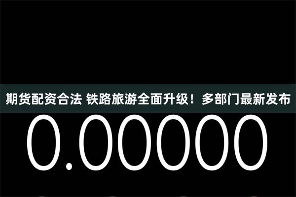 期货配资合法 铁路旅游全面升级！多部门最新发布