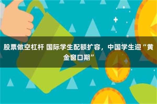 股票做空杠杆 国际学生配额扩容，中国学生迎“黄金窗口期”