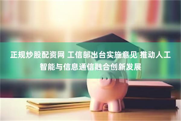正规炒股配资网 工信部出台实施意见 推动人工智能与信息通信融合创新发展