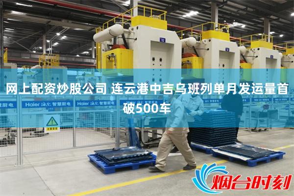 网上配资炒股公司 连云港中吉乌班列单月发运量首破500车