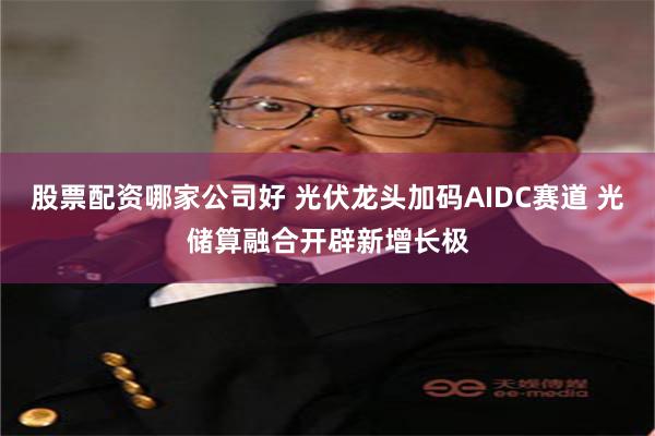 股票配资哪家公司好 光伏龙头加码AIDC赛道 光储算融合开辟新增长极