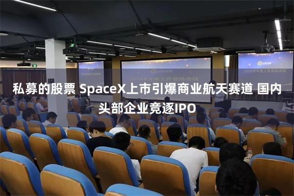 私募的股票 SpaceX上市引爆商业航天赛道 国内头部企业竞逐IPO