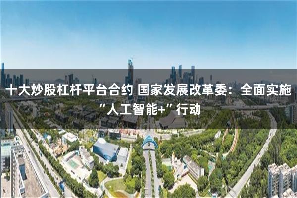 十大炒股杠杆平台合约 国家发展改革委：全面实施“人工智能+”行动