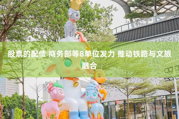 股票的配债 商务部等8单位发力 推动铁路与文旅融合