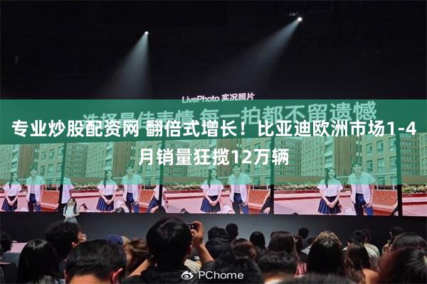 专业炒股配资网 翻倍式增长！比亚迪欧洲市场1-4月销量狂揽12万辆