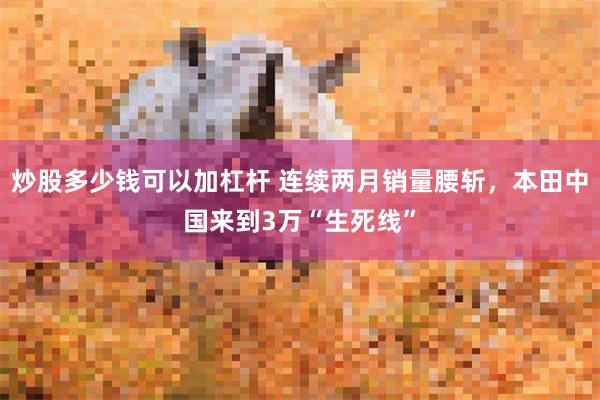 炒股多少钱可以加杠杆 连续两月销量腰斩，本田中国来到3万“生死线”