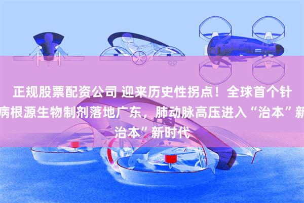 正规股票配资公司 迎来历史性拐点！全球首个针对疾病根源生物制剂落地广东，肺动脉高压进入“治本”新时代