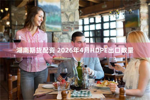 湖南期货配资 2026年4月HDPE出口数量