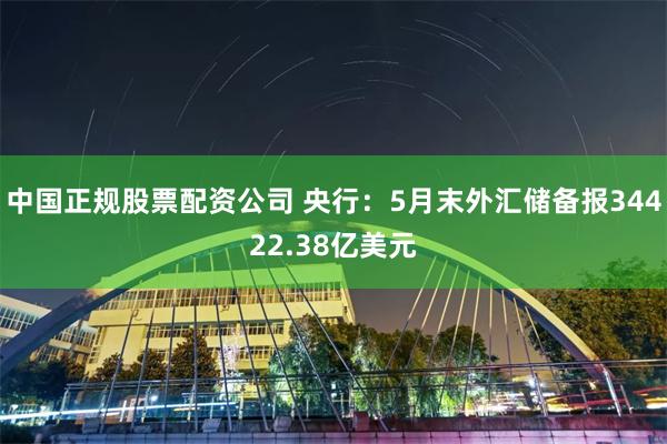 中国正规股票配资公司 央行：5月末外汇储备报34422.38亿美元