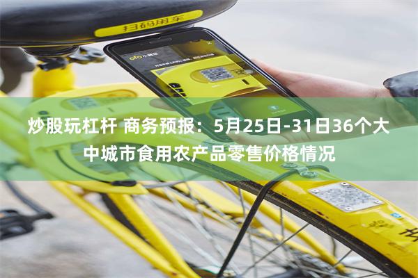 炒股玩杠杆 商务预报：5月25日-31日36个大中城市食用农产品零售价格情况
