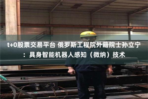 t+0股票交易平台 俄罗斯工程院外籍院士孙立宁：具身智能机器人感知（微纳）技术