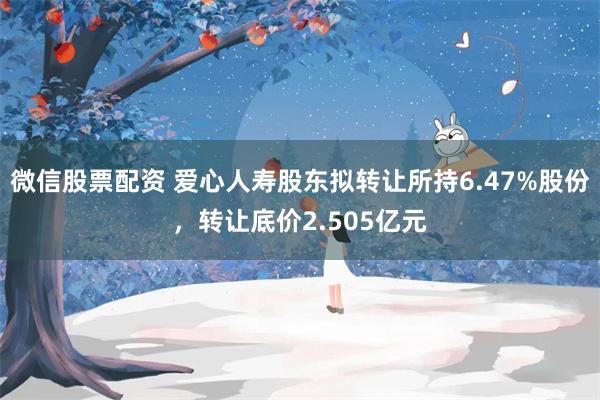 微信股票配资 爱心人寿股东拟转让所持6.47%股份，转让底价2.505亿元