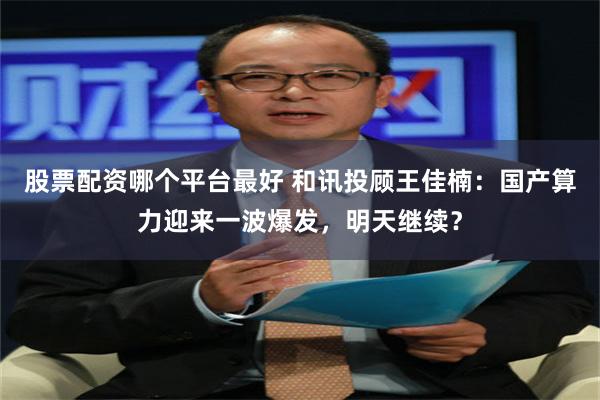 股票配资哪个平台最好 和讯投顾王佳楠:国产算力迎来一波爆发,明天继续?