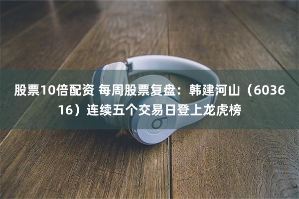 股票10倍配资 每周股票复盘：韩建河山（603616）连续五个交易日登上龙虎榜