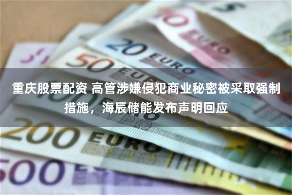 重庆股票配资 高管涉嫌侵犯商业秘密被采取强制措施，海辰储能发布声明回应