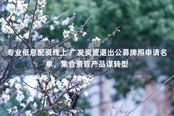 专业低息配资线上 广发资管退出公募牌照申请名单，集合资管产品谋转型