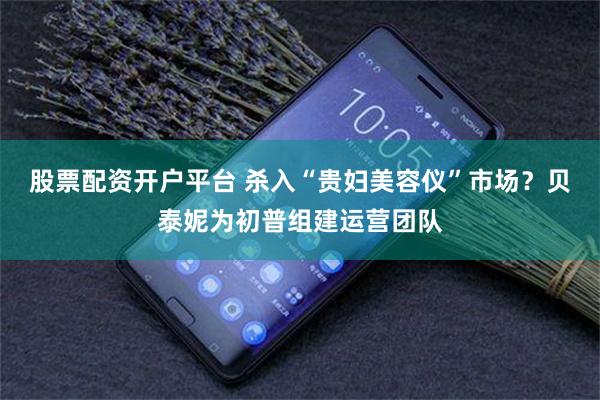 股票配资开户平台 杀入“贵妇美容仪”市场？贝泰妮为初普组建运营团队