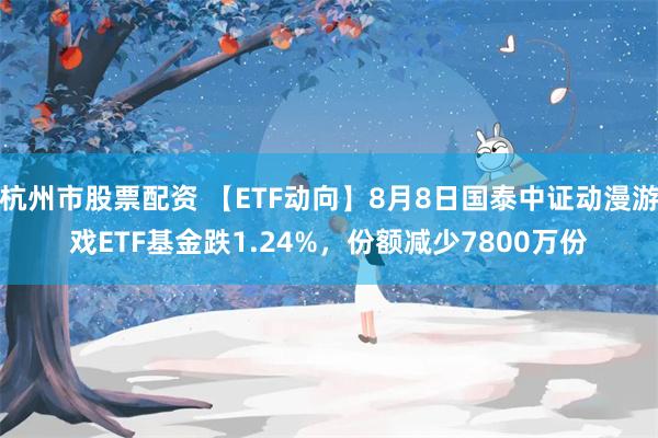 杭州市股票配资 【ETF动向】8月8日国泰中证动漫游戏ETF基金跌1.24%，份额减少7800万份