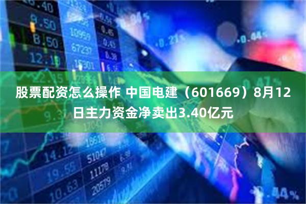 股票配资怎么操作 中国电建（601669）8月12日主力资金净卖出3.40亿元