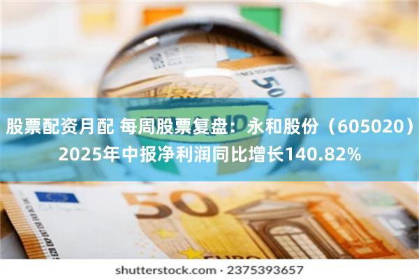 股票配资月配 每周股票复盘：永和股份（605020）2025年中报净利润同比增长140.82%