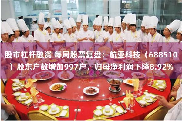 股市杠杆融资 每周股票复盘：航亚科技（688510）股东户数增加997户，归母净利润下降8.92%