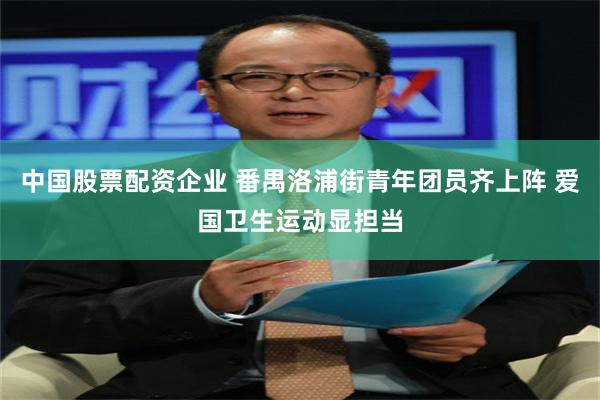 中国股票配资企业 番禺洛浦街青年团员齐上阵 爱国卫生运动显担当