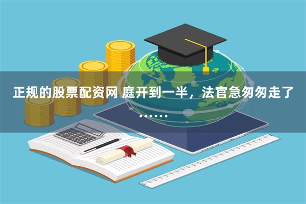 正规的股票配资网 庭开到一半，法官急匆匆走了……