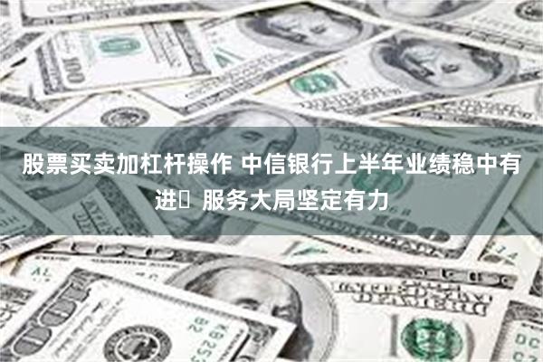 股票买卖加杠杆操作 中信银行上半年业绩稳中有进 服务大局坚定有力