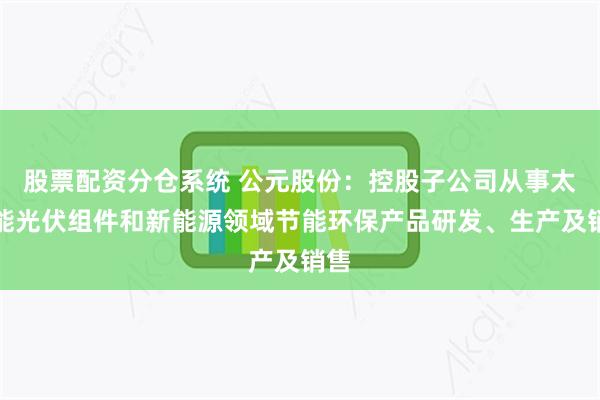 股票配资分仓系统 公元股份:控股子公司从事太阳能光伏组件和新能源领域节能环保产品研发、生产及销售